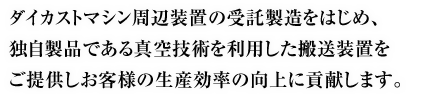 ダイカストマシン周辺装置の受託製造をはじめ、真空技術を利用した搬送装置等を多様な生産現場にご提供しお客様の生産効率の向上に貢献いたします。